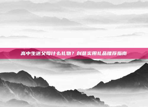 高中生送父母什么礼物？创意实用礼品推荐指南