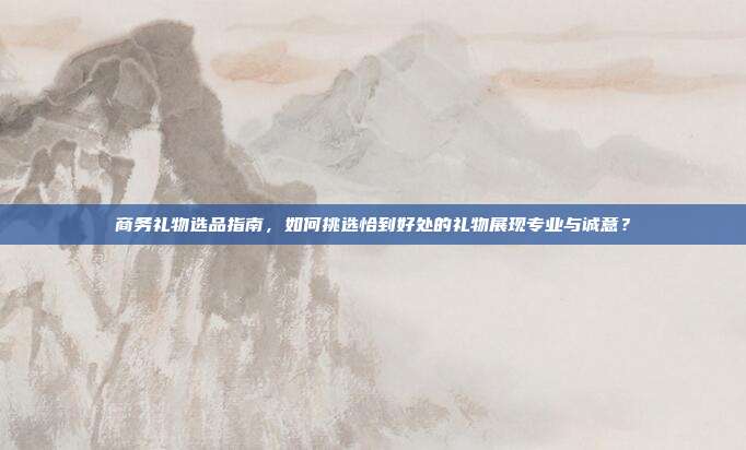 商务礼物选品指南，如何挑选恰到好处的礼物展现专业与诚意？