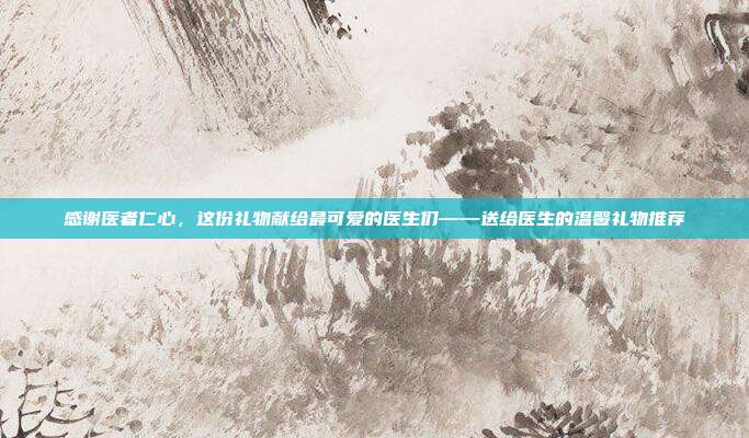 感谢医者仁心，这份礼物献给最可爱的医生们——送给医生的温馨礼物推荐