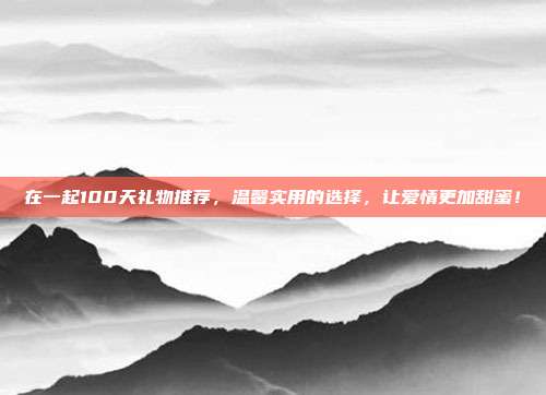 在一起100天礼物推荐，温馨实用的选择，让爱情更加甜蜜！