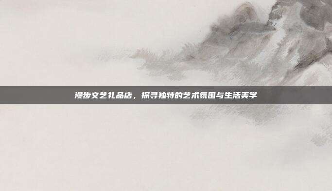 漫步文艺礼品店，探寻独特的艺术氛围与生活美学