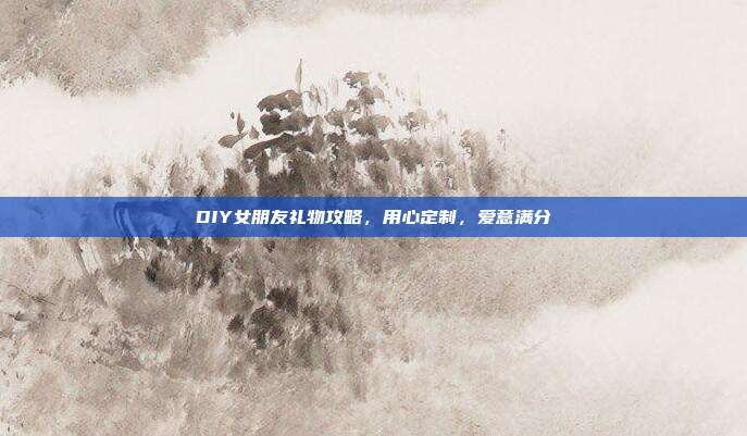 DIY女朋友礼物攻略，用心定制，爱意满分
