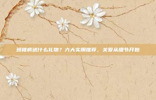 颈椎病送什么礼物？六大实用推荐，关爱从细节开始