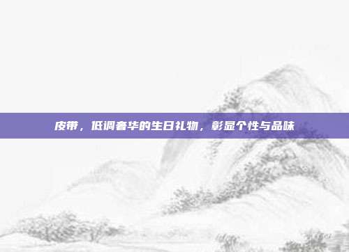 皮带，低调奢华的生日礼物，彰显个性与品味
