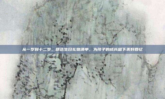 从一岁到十二岁，精选生日礼物清单，为孩子的成长留下美好回忆