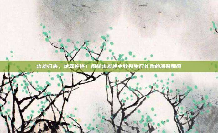 出差归来，惊喜连连！揭秘出差途中收到生日礼物的温馨瞬间