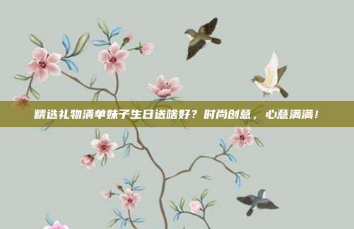 精选礼物清单妹子生日送啥好？时尚创意，心意满满！