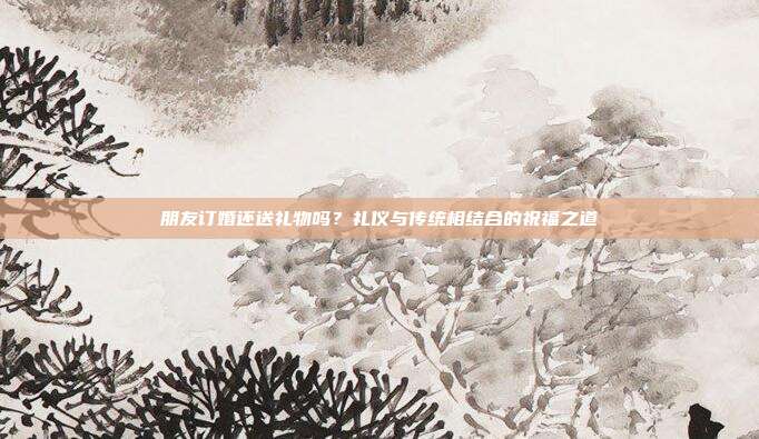 朋友订婚还送礼物吗？礼仪与传统相结合的祝福之道