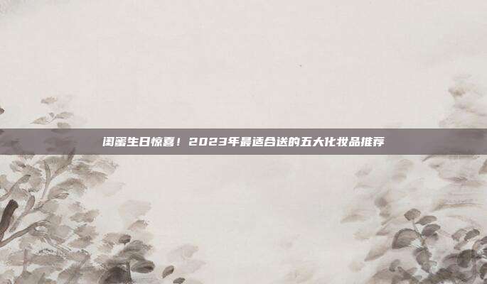 闺蜜生日惊喜！2023年最适合送的五大化妆品推荐