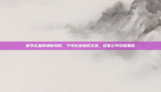 春节礼品市场新风向，个性化定制成主流，这家公司引领潮流