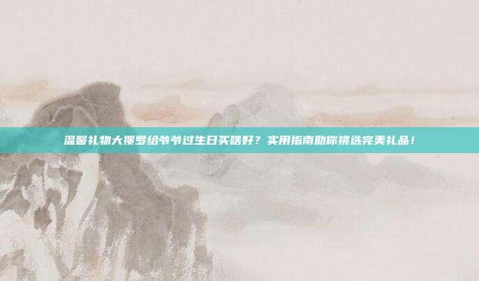 温馨礼物大搜罗给爷爷过生日买啥好？实用指南助你挑选完美礼品！