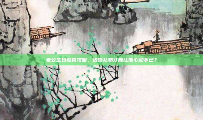老公生日惊喜攻略，送啥礼物才能让他心动不已？