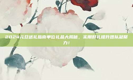 2024元旦送礼指南单位礼品大揭秘，实用好礼提升团队凝聚力！