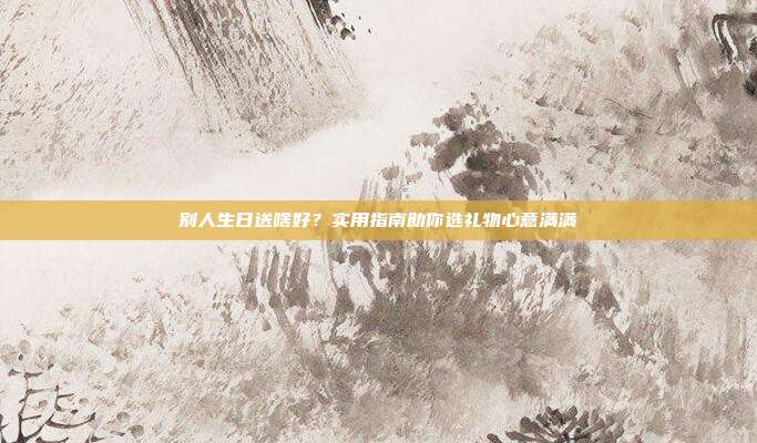 别人生日送啥好？实用指南助你选礼物心意满满