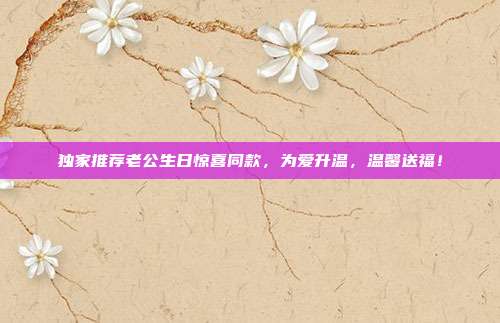 独家推荐老公生日惊喜同款，为爱升温，温馨送福！