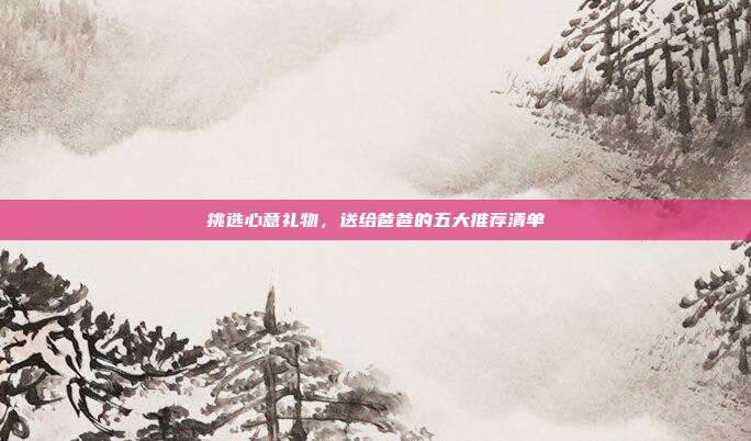 挑选心意礼物，送给爸爸的五大推荐清单