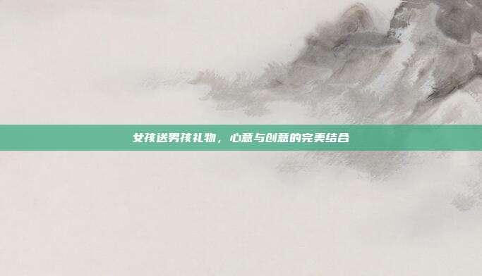 女孩送男孩礼物，心意与创意的完美结合