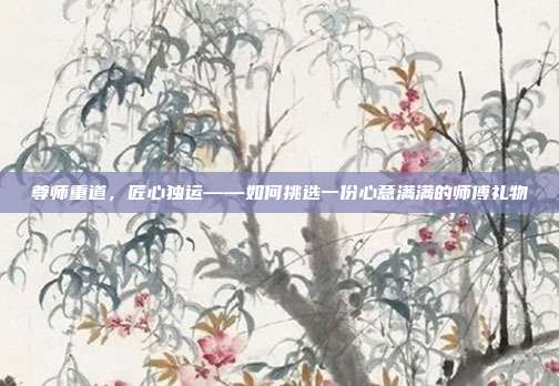 尊师重道，匠心独运——如何挑选一份心意满满的师傅礼物