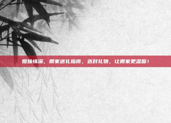 姐妹情深，搬家送礼指南，选对礼物，让搬家更温馨！