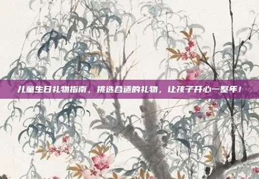 儿童生日礼物指南，挑选合适的礼物，让孩子开心一整年！
