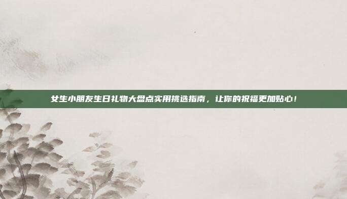 女生小朋友生日礼物大盘点实用挑选指南，让你的祝福更加贴心！