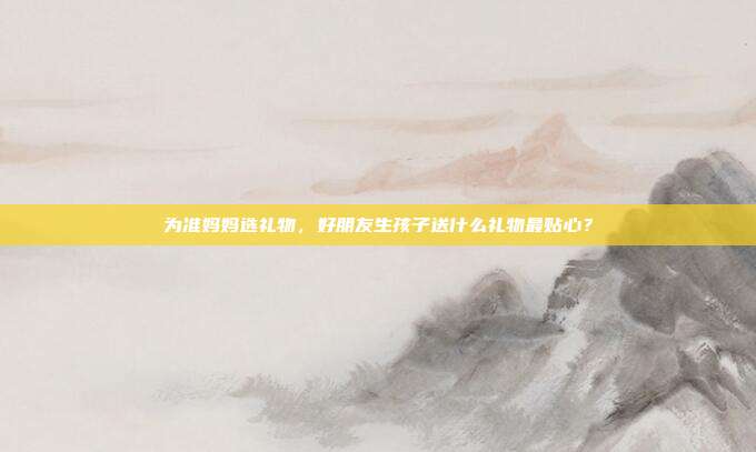 为准妈妈选礼物，好朋友生孩子送什么礼物最贴心？