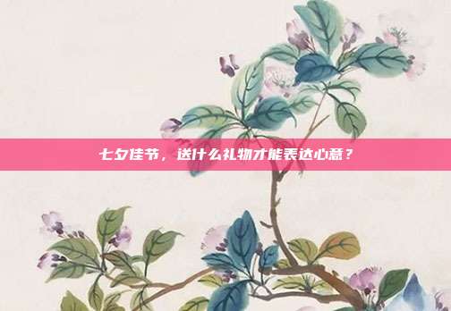 七夕佳节，送什么礼物才能表达心意？