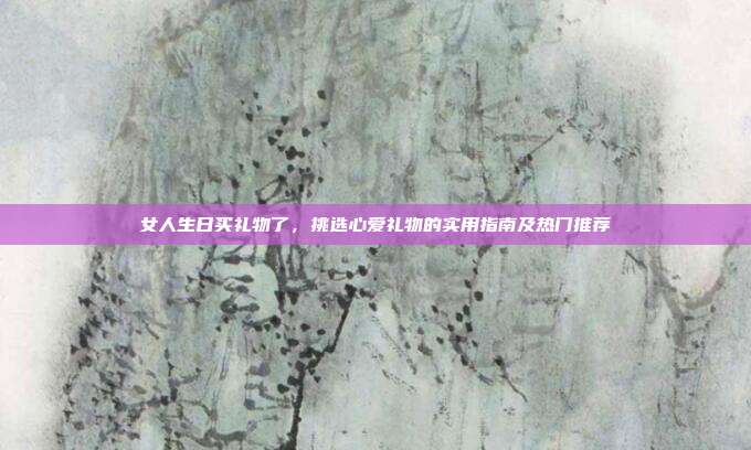 女人生日买礼物了，挑选心爱礼物的实用指南及热门推荐
