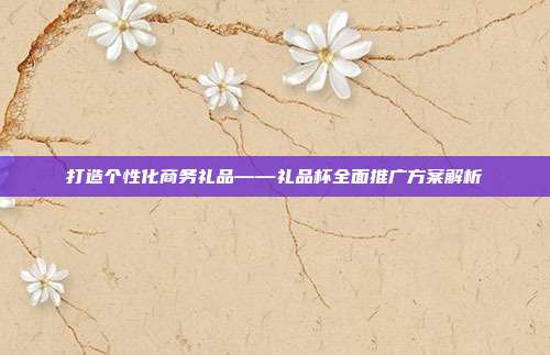 打造个性化商务礼品——礼品杯全面推广方案解析