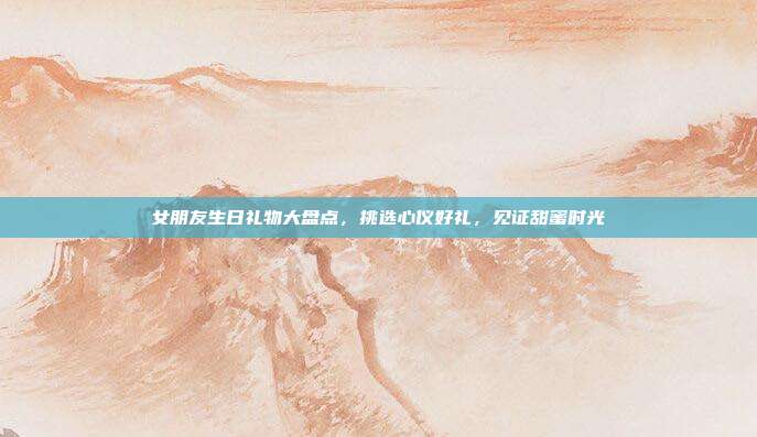 女朋友生日礼物大盘点，挑选心仪好礼，见证甜蜜时光