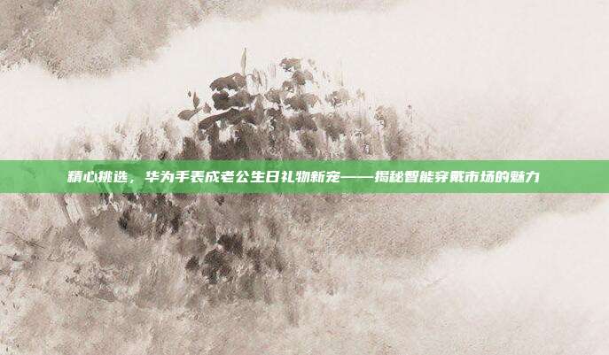精心挑选，华为手表成老公生日礼物新宠——揭秘智能穿戴市场的魅力