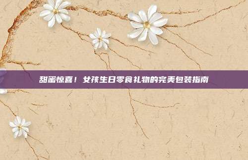 甜蜜惊喜！女孩生日零食礼物的完美包装指南
