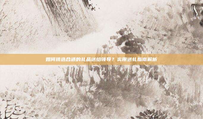 如何挑选合适的礼品送给领导？实用送礼指南解析