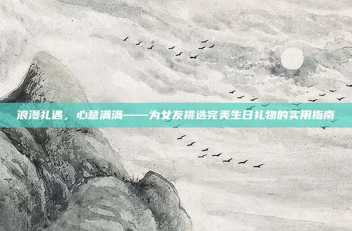 浪漫礼遇，心意满满——为女友挑选完美生日礼物的实用指南
