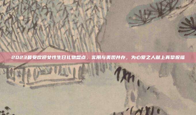 2023最受欢迎女性生日礼物盘点，实用与美观并存，为心爱之人献上真挚祝福
