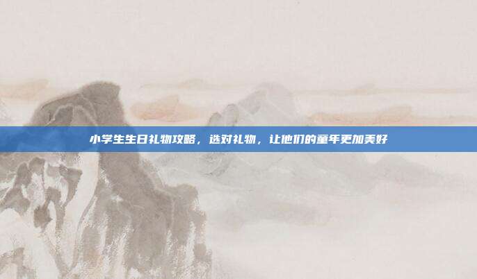 小学生生日礼物攻略，选对礼物，让他们的童年更加美好