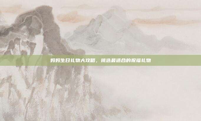 妈妈生日礼物大攻略，挑选最适合的祝福礼物