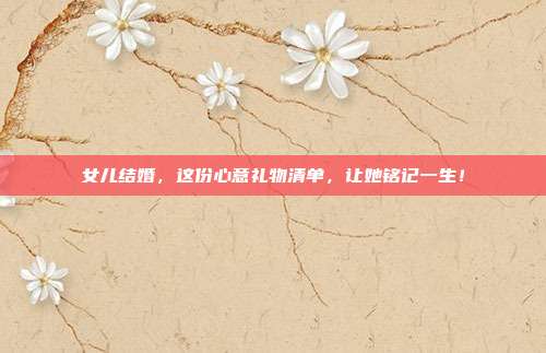 女儿结婚，这份心意礼物清单，让她铭记一生！