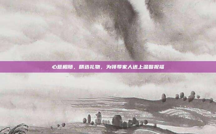 心意相随，精选礼物，为领导家人送上温馨祝福
