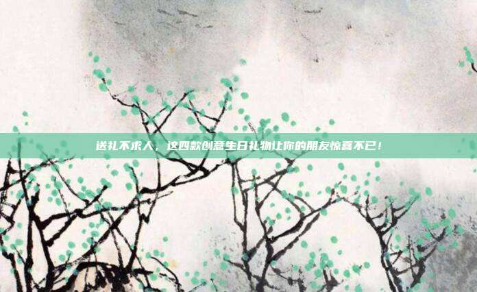 送礼不求人，这四款创意生日礼物让你的朋友惊喜不已！
