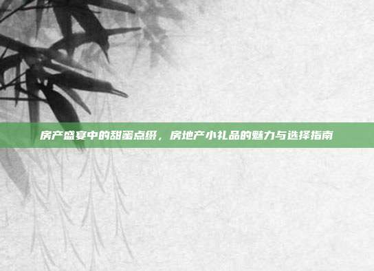 房产盛宴中的甜蜜点缀，房地产小礼品的魅力与选择指南