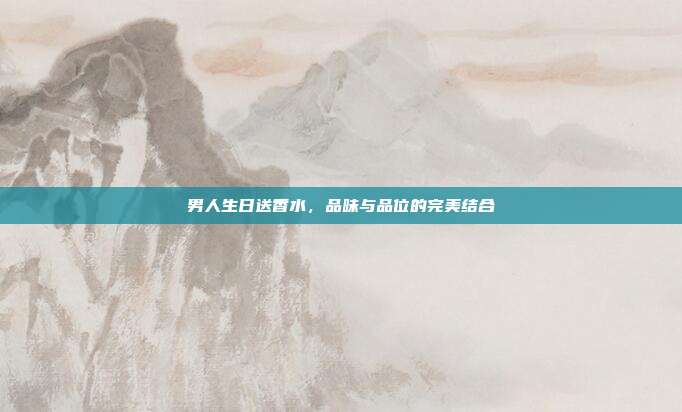 男人生日送香水，品味与品位的完美结合