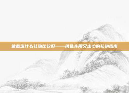 爸爸送什么礼物比较好——挑选实用又走心的礼物指南