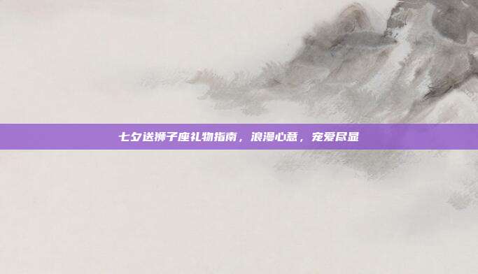 七夕送狮子座礼物指南，浪漫心意，宠爱尽显