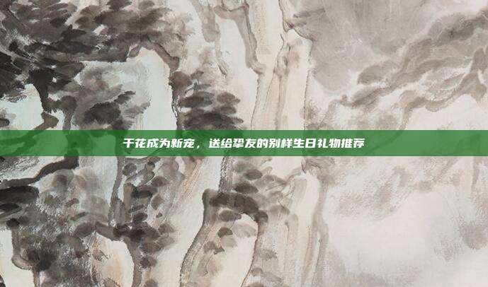 干花成为新宠，送给挚友的别样生日礼物推荐
