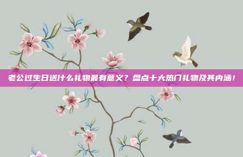 老公过生日送什么礼物最有意义？盘点十大热门礼物及其内涵！