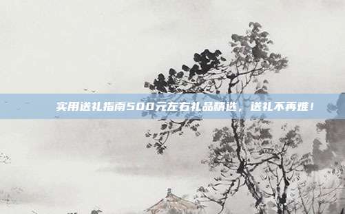 🎁实用送礼指南500元左右礼品精选，送礼不再难！