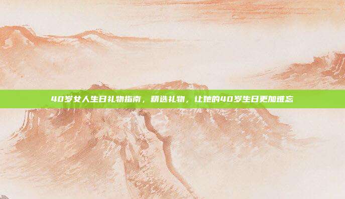 40岁女人生日礼物指南，精选礼物，让她的40岁生日更加难忘