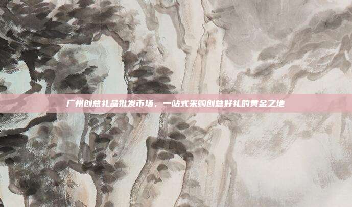 广州创意礼品批发市场，一站式采购创意好礼的黄金之地