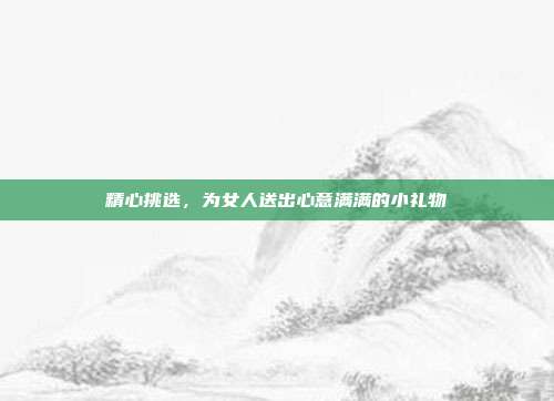 精心挑选，为女人送出心意满满的小礼物